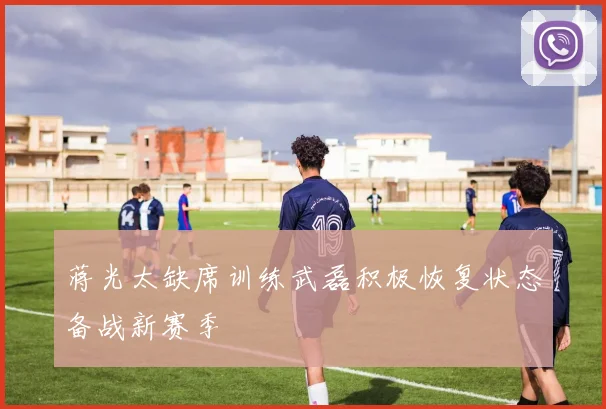 蒋光太缺席训练武磊积极恢复状态备战新赛季