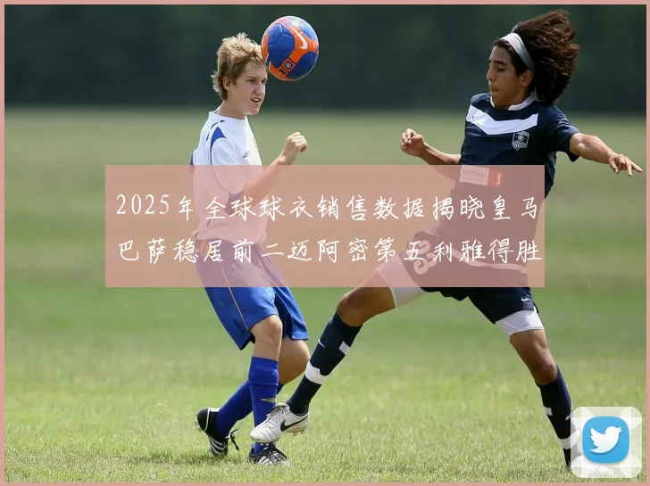 2025年全球球衣销售数据揭晓皇马巴萨稳居前二迈阿密第五利雅得胜利第十