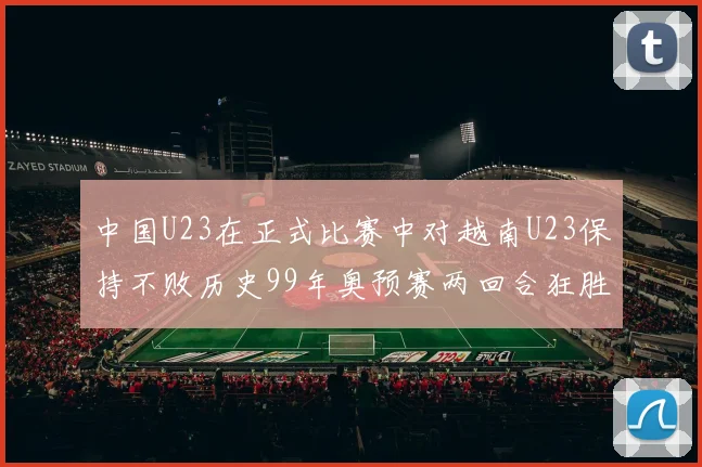 中国U23在正式比赛中对越南U23保持不败历史99年奥预赛两回合狂胜7-0