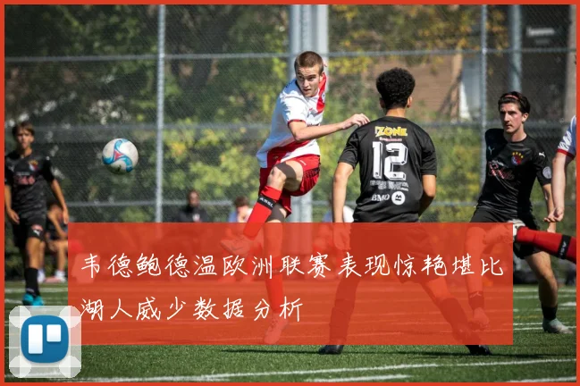 韦德鲍德温欧洲联赛表现惊艳堪比湖人威少数据分析