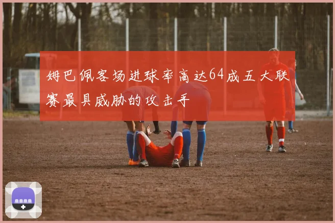 姆巴佩客场进球率高达64成五大联赛最具威胁的攻击手