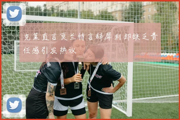 克莱直言莫兰特言辞犀利却缺乏责任感引发热议