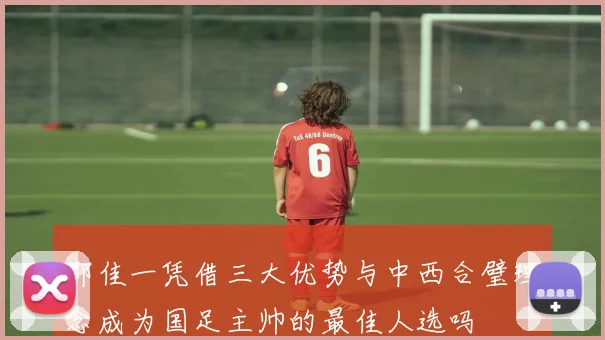 邵佳一凭借三大优势与中西合璧理念成为国足主帅的最佳人选吗