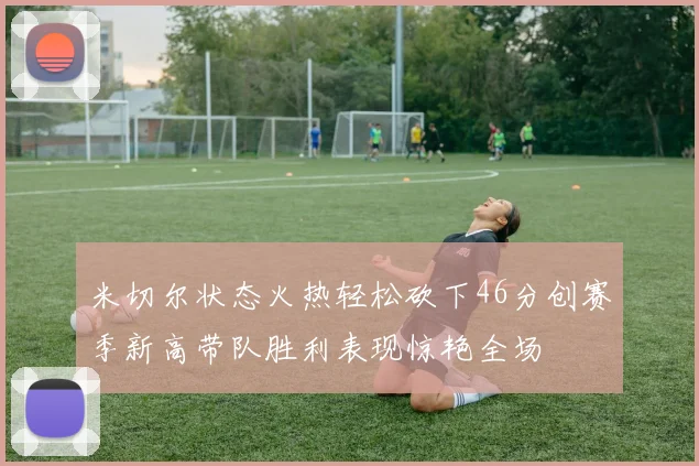 米切尔状态火热轻松砍下46分创赛季新高带队胜利表现惊艳全场