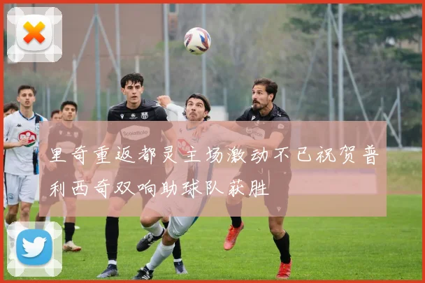 里奇重返都灵主场激动不已祝贺普利西奇双响助球队获胜