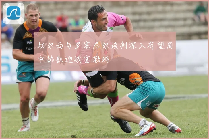 切尔西与罗塞尼尔谈判深入有望周中执教迎战富勒姆