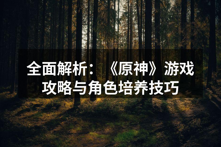 全面解析：《原神》游戏攻略与角色培养技巧
